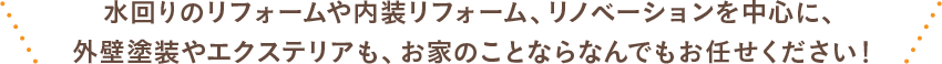 水回りのリフォームや内装リフォーム、リノベーションを中心に、外壁塗装やエクルテリアも、お家のことならなんでもお任せください！